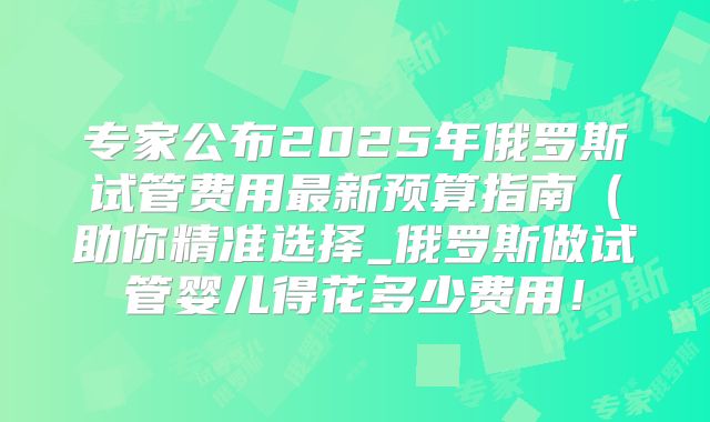 专家公布2025年俄罗斯试管费用最新预算指南(助你精准选择_俄罗斯做试管婴儿得花多少费用!