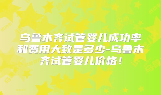 乌鲁木齐试管婴儿成功率和费用大致是多少-乌鲁木齐试管婴儿价格！