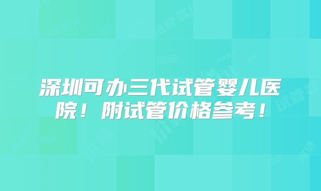 深圳可办三代试管婴儿医院!附试管价格参考!