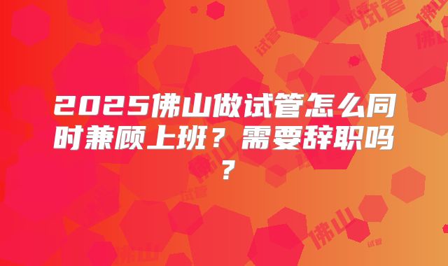 2025佛山做试管怎么同时兼顾上班?需要辞职吗?