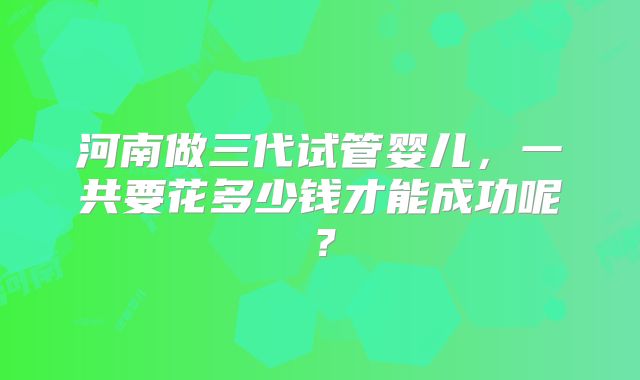 河南做三代试管婴儿,一共要花多少钱才能成功呢?
