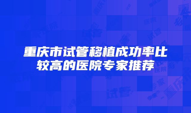 重庆市试管移植成功率比较高的医院专家推荐