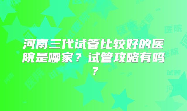 河南三代试管比较好的医院是哪家？试管攻略有吗？