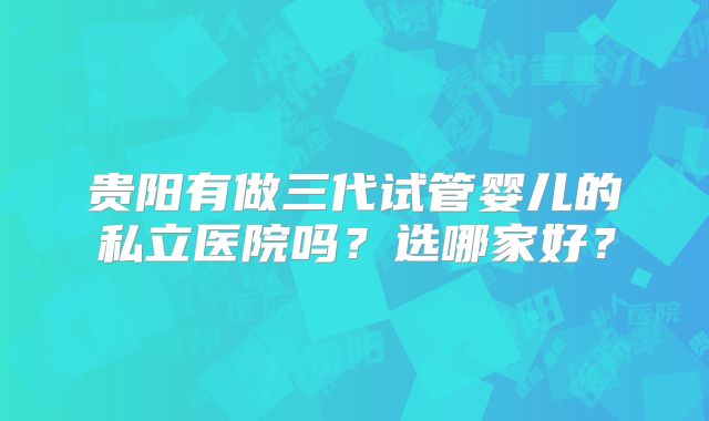 贵阳有做三代试管婴儿的私立医院吗？选哪家好？