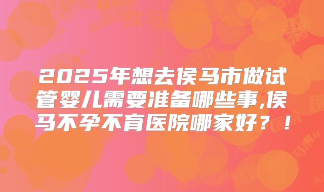 2025年想去侯马市做试管婴儿需要准备哪些事,侯马不孕不育医院哪家好？！
