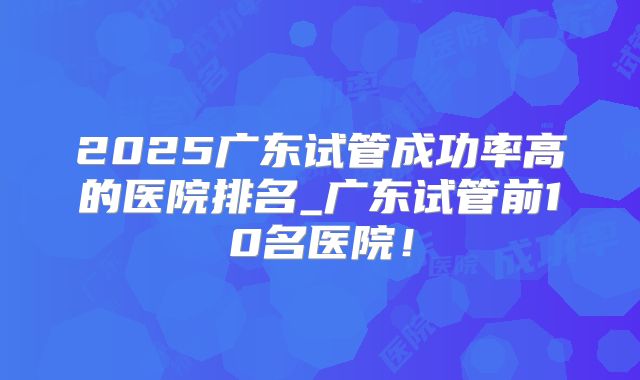 2025广东试管成功率高的医院排名_广东试管前10名医院!