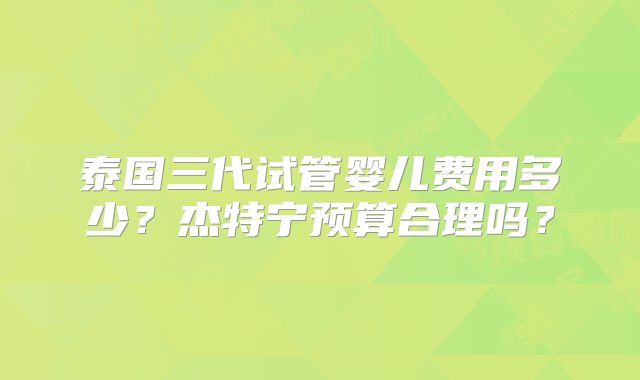 泰国三代试管婴儿费用多少?杰特宁预算合理吗?