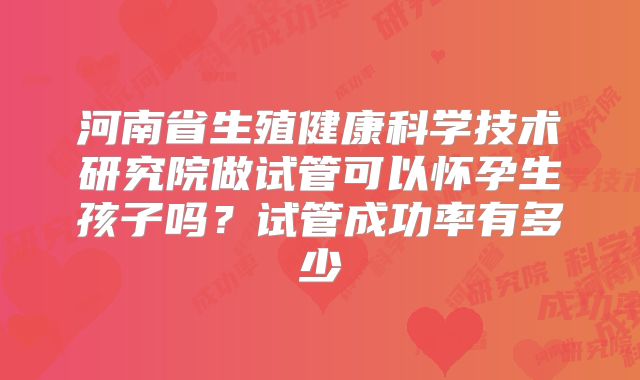 河南省生殖健康科学技术研究院做试管可以怀孕生孩子吗？试管成功率有多少