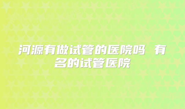 河源有做试管的医院吗 有名的试管医院