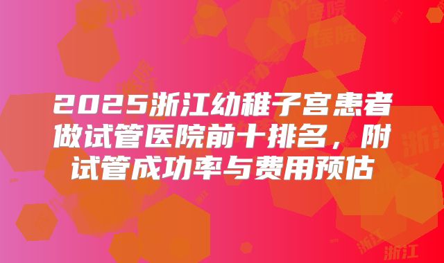 2025浙江幼稚子宫患者做试管医院前十排名,附试管成功率与费用预估