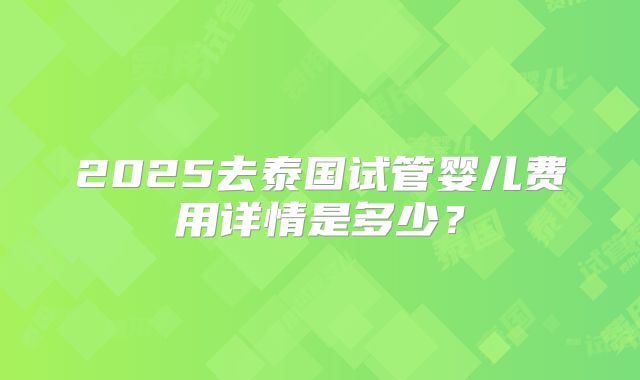 2025去泰国试管婴儿费用详情是多少？