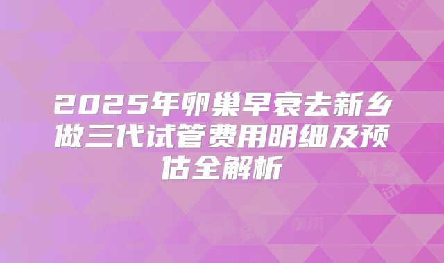 2025年卵巢早衰去新乡做三代试管费用明细及预估全解析