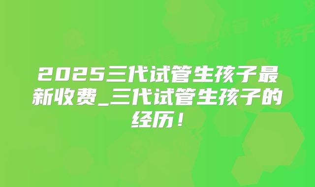 2025三代试管生孩子最新收费_三代试管生孩子的经历！