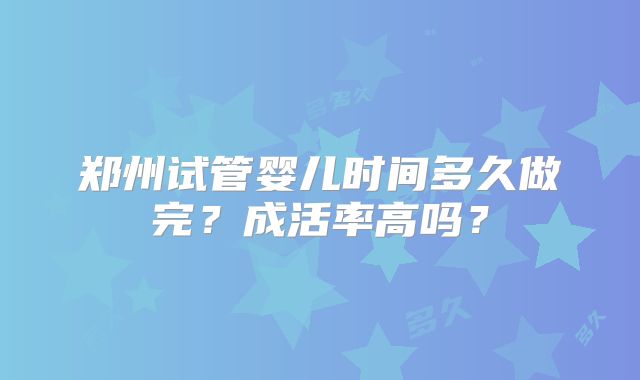 郑州试管婴儿时间多久做完?成活率高吗?