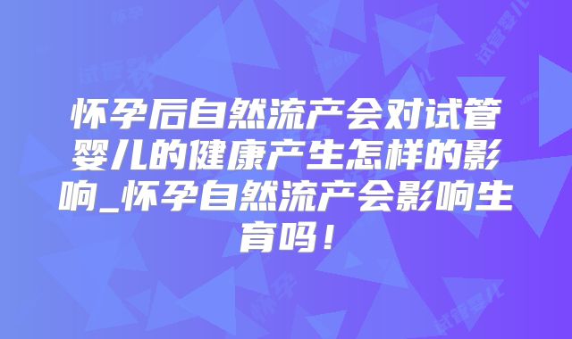 怀孕后自然流产会对试管婴儿的健康产生怎样的影响_怀孕自然流产会影响生育吗!