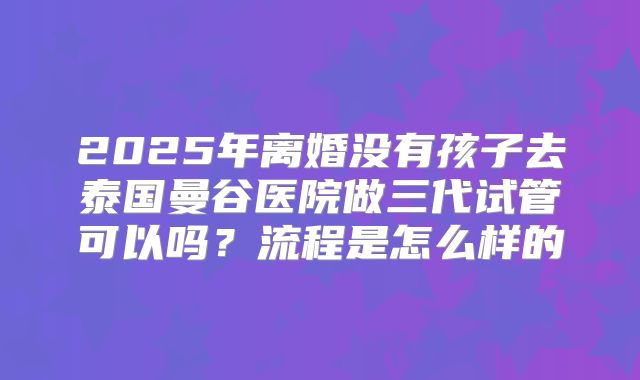 2025年离婚没有孩子去泰国曼谷医院做三代试管可以吗?流程是怎么样的