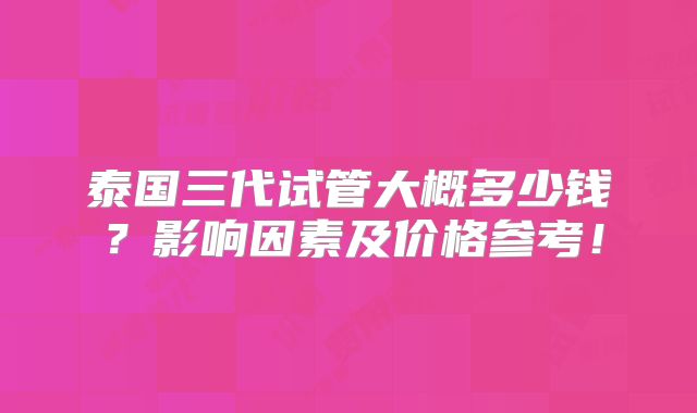 泰国三代试管大概多少钱？影响因素及价格参考！