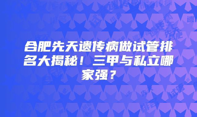 合肥先天遗传病做试管排名大揭秘！三甲与私立哪家强？