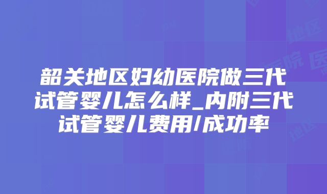 韶关地区妇幼医院做三代试管婴儿怎么样_内附三代试管婴儿费用/成功率