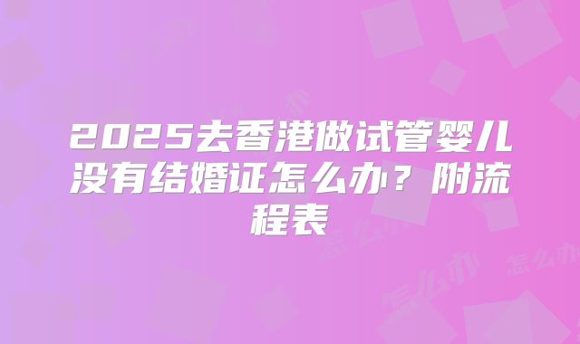 2025去香港做试管婴儿没有结婚证怎么办?附流程表