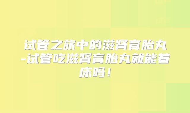 试管之旅中的滋肾育胎丸-试管吃滋肾育胎丸就能着床吗！
