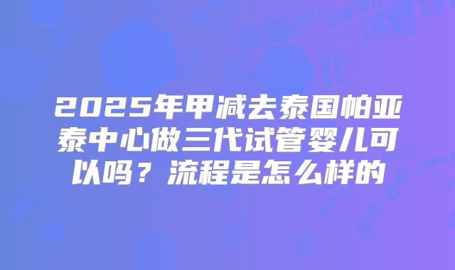 2025年甲减去泰国帕亚泰中心做三代试管婴儿可以吗？流程是怎么样的