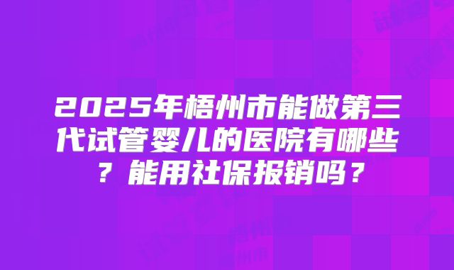2025年梧州市能做第三代试管婴儿的医院有哪些？能用社保报销吗？
