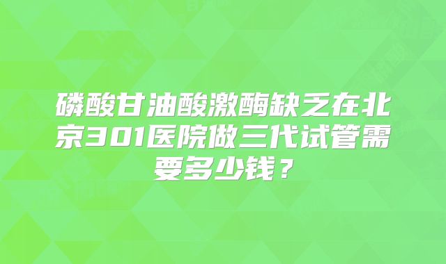 磷酸甘油酸激酶缺乏在北京301医院做三代试管需要多少钱？