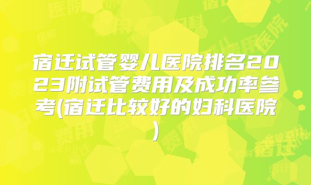 宿迁试管婴儿医院排名2023附试管费用及成功率参考(宿迁比较好的妇科医院)