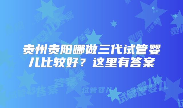 贵州贵阳哪做三代试管婴儿比较好？这里有答案