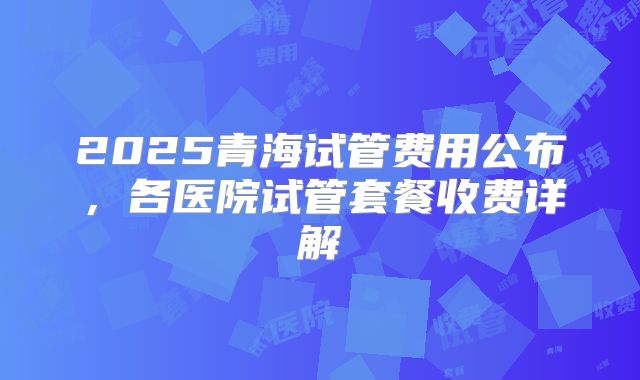 2025青海试管费用公布，各医院试管套餐收费详解