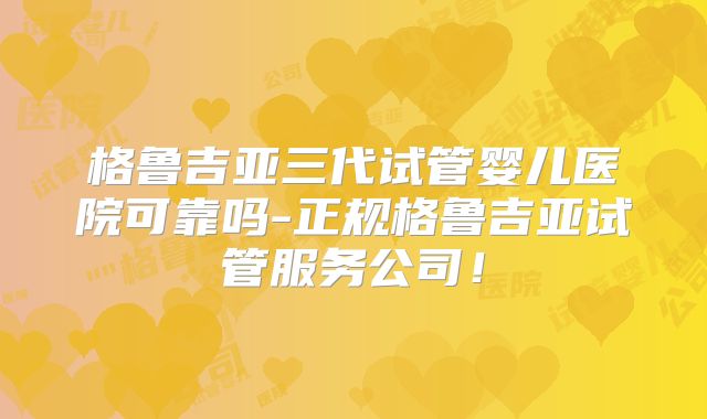 格鲁吉亚三代试管婴儿医院可靠吗-正规格鲁吉亚试管服务公司!