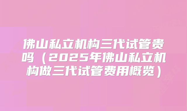 佛山私立机构三代试管贵吗（2025年佛山私立机构做三代试管费用概览）