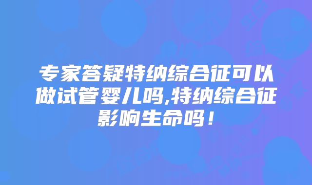 专家答疑特纳综合征可以做试管婴儿吗,特纳综合征影响生命吗!