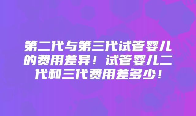 第二代与第三代试管婴儿的费用差异!试管婴儿二代和三代费用差多少!