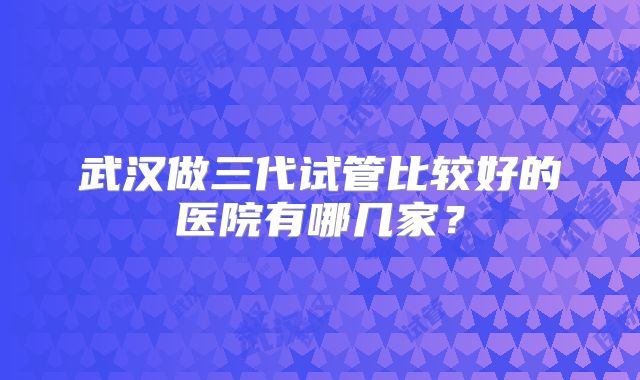 武汉做三代试管比较好的医院有哪几家？