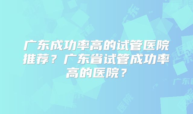 广东成功率高的试管医院推荐？广东省试管成功率高的医院？