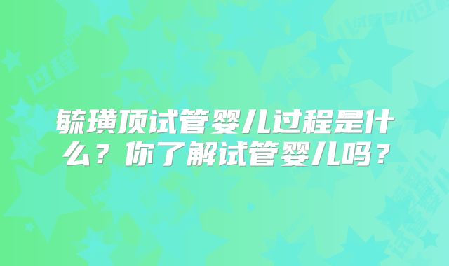 毓璜顶试管婴儿过程是什么？你了解试管婴儿吗？