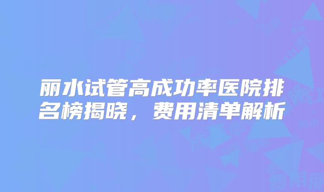 丽水试管高成功率医院排名榜揭晓，费用清单解析