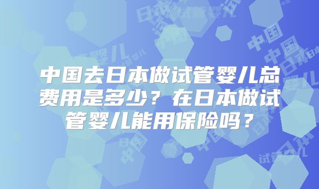 中国去日本做试管婴儿总费用是多少?在日本做试管婴儿能用保险吗?