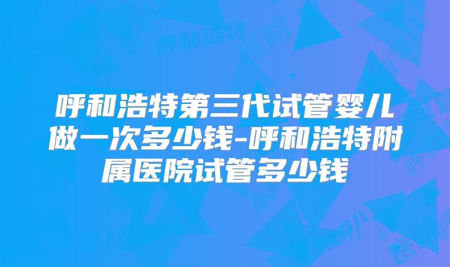 呼和浩特第三代试管婴儿做一次多少钱-呼和浩特附属医院试管多少钱