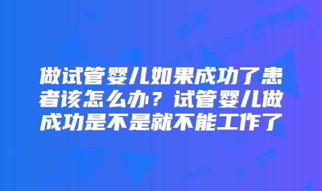 做试管婴儿如果成功了患者该怎么办？试管婴儿做成功是不是就不能工作了