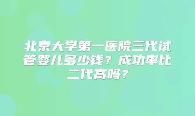 北京大学第一医院三代试管婴儿多少钱？成功率比二代高吗？