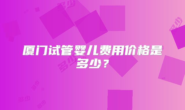 厦门试管婴儿费用价格是多少？