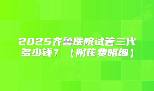 2025齐鲁医院试管三代多少钱?(附花费明细)