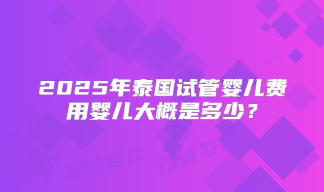 2025年泰国试管婴儿费用婴儿大概是多少?