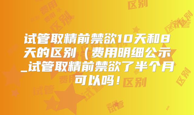 试管取精前禁欲10天和8天的区别（费用明细公示_试管取精前禁欲了半个月可以吗！