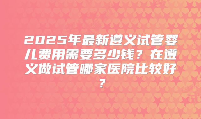 2025年最新遵义试管婴儿费用需要多少钱？在遵义做试管哪家医院比较好？