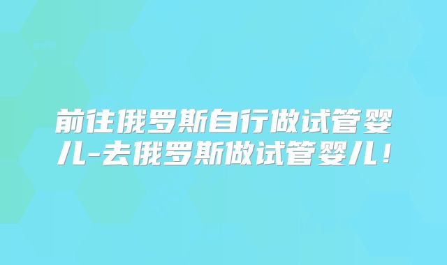 前往俄罗斯自行做试管婴儿-去俄罗斯做试管婴儿！