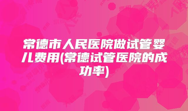 常德市人民医院做试管婴儿费用(常德试管医院的成功率)